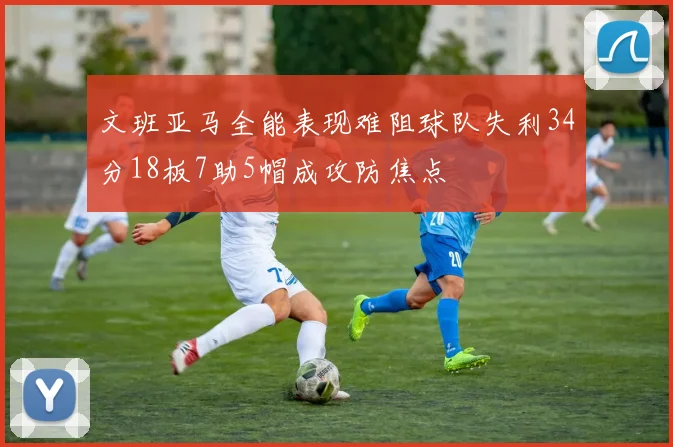文班亚马全能表现难阻球队失利34分18板7助5帽成攻防焦点