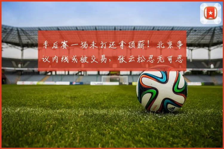 季后赛一场未打还拿顶薪！北京争议内线或被交易，张云松忍无可忍
