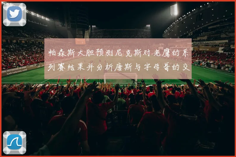 帕森斯大胆预测尼克斯对老鹰的系列赛结果并分析唐斯与字母哥的交易可能性