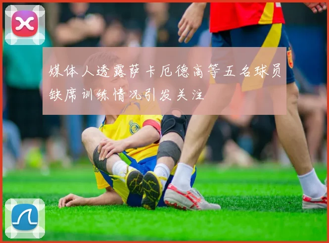 媒体人透露萨卡厄德高等五名球员缺席训练情况引发关注