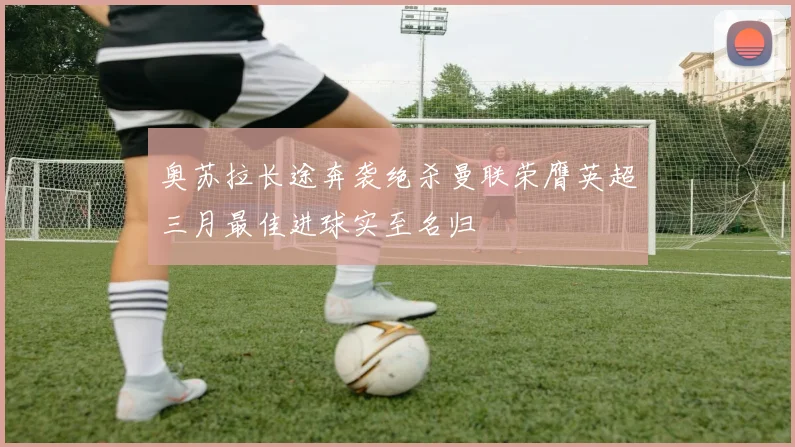 奥苏拉长途奔袭绝杀曼联荣膺英超三月最佳进球实至名归