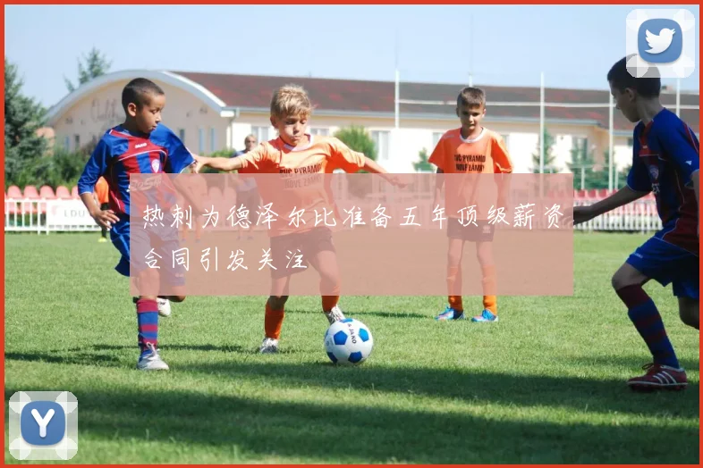 热刺为德泽尔比准备五年顶级薪资合同引发关注
