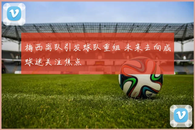 梅西离队引发球队重组 未来去向成球迷关注焦点
