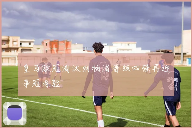 皇马欧冠淘汰利物浦晋级四强再迎争冠考验