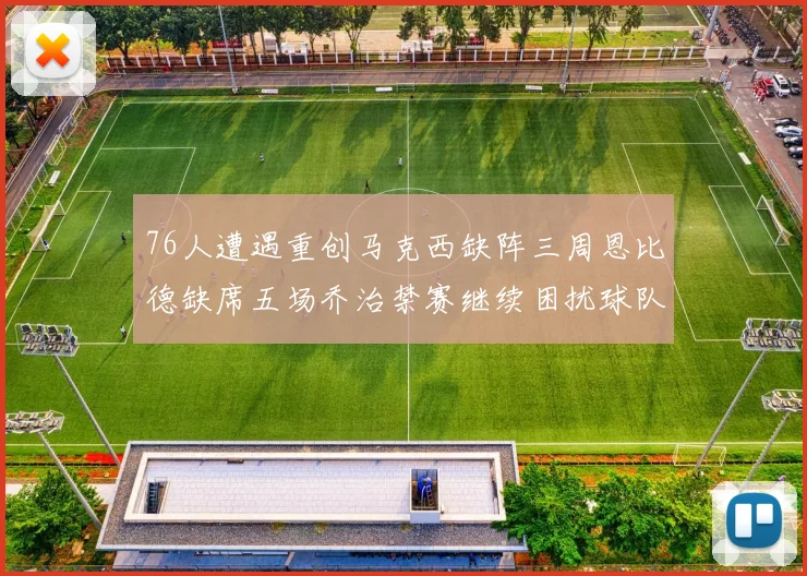 76人遭遇重创马克西缺阵三周恩比德缺席五场乔治禁赛继续困扰球队