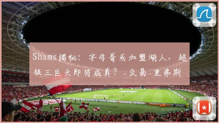 Shams揭秘：字母哥或加盟湖人，超级三巨头即将成真？_交易_里弗斯_筹码