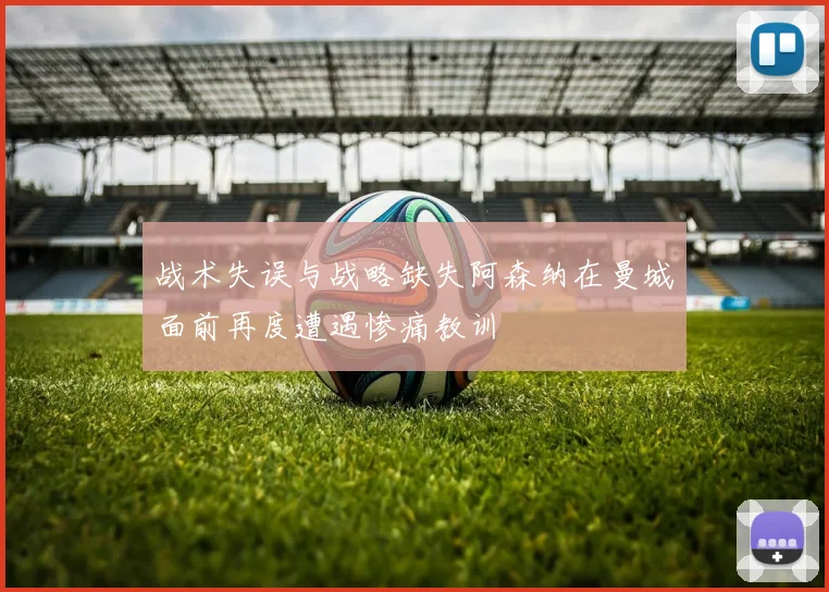 战术失误与战略缺失阿森纳在曼城面前再度遭遇惨痛教训