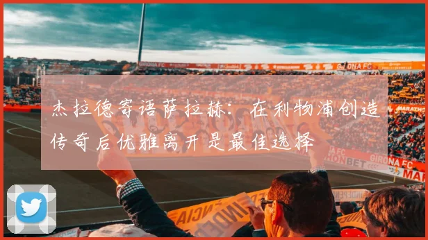 杰拉德寄语萨拉赫：在利物浦创造传奇后优雅离开是最佳选择