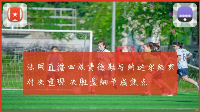 法网直播回放费德勒与纳达尔经典对决重现 决胜盘细节成焦点