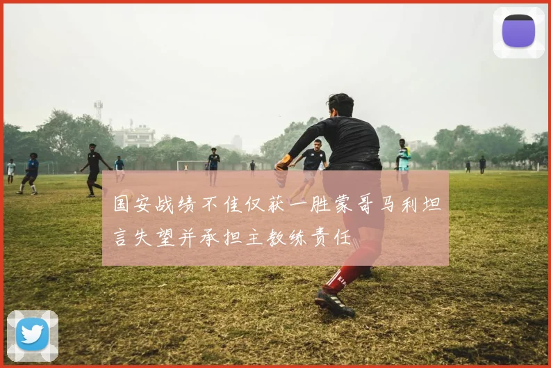 国安战绩不佳仅获一胜蒙哥马利坦言失望并承担主教练责任