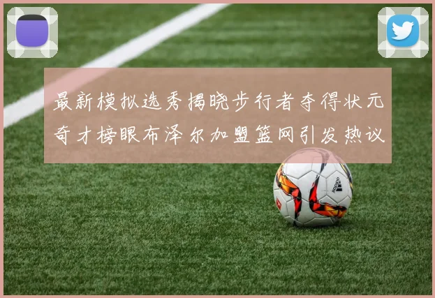 最新模拟选秀揭晓步行者夺得状元奇才榜眼布泽尔加盟篮网引发热议