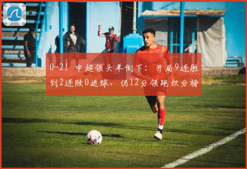 0-2！中超领头羊倒下：开局9连胜到2连败0进球，仍12分领跑积分榜