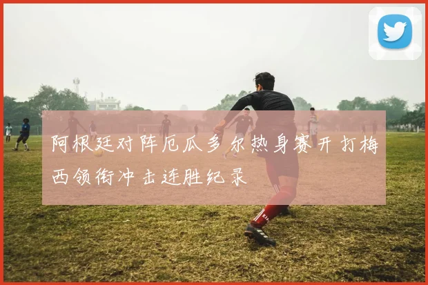 阿根廷对阵厄瓜多尔热身赛开打梅西领衔冲击连胜纪录