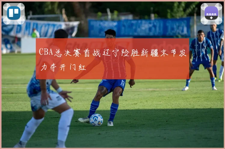 CBA总决赛首战辽宁险胜新疆末节发力夺开门红