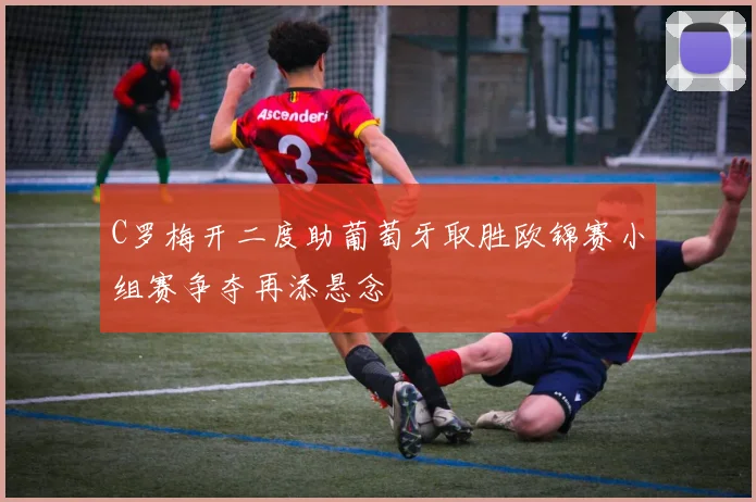 C罗梅开二度助葡萄牙取胜欧锦赛小组赛争夺再添悬念