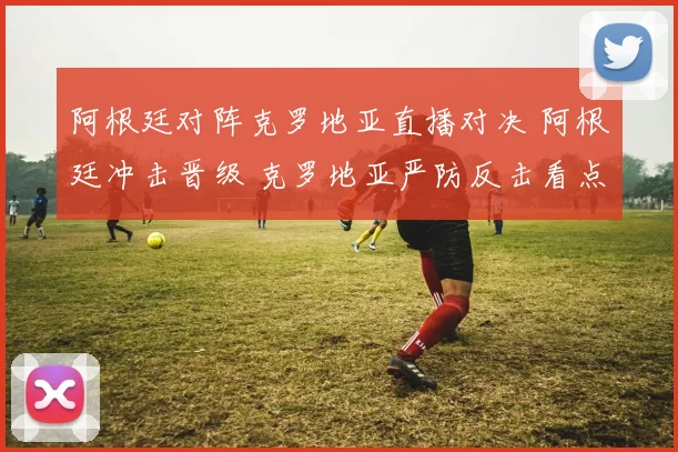 阿根廷对阵克罗地亚直播对决 阿根廷冲击晋级 克罗地亚严防反击看点足