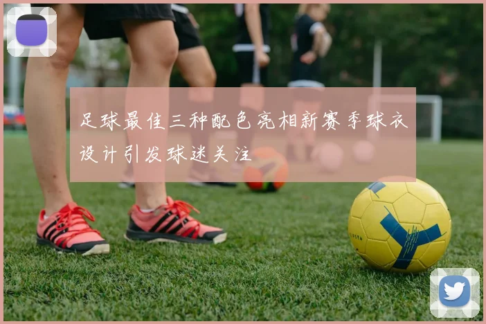 足球最佳三种配色亮相新赛季球衣设计引发球迷关注