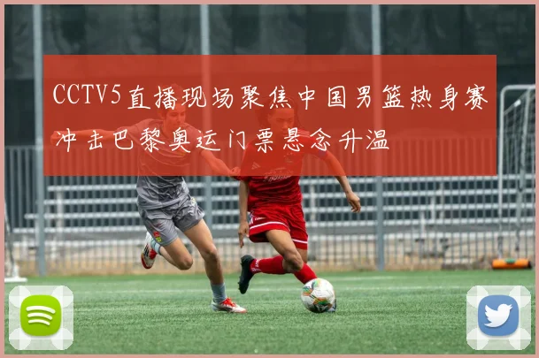 CCTV5直播现场聚焦中国男篮热身赛冲击巴黎奥运门票悬念升温